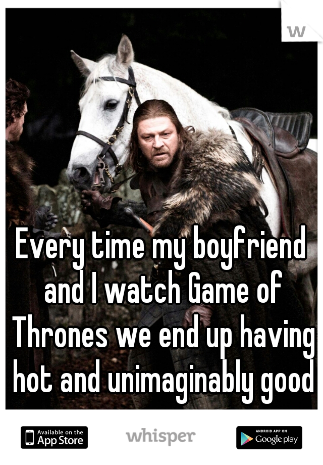 Every time my boyfriend and I watch Game of Thrones we end up having hot and unimaginably good sex. 