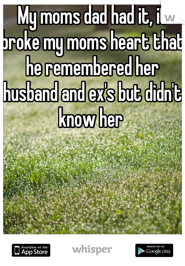 My moms dad had it, it broke my moms heart that he remembered her husband and ex's but didn't know her 