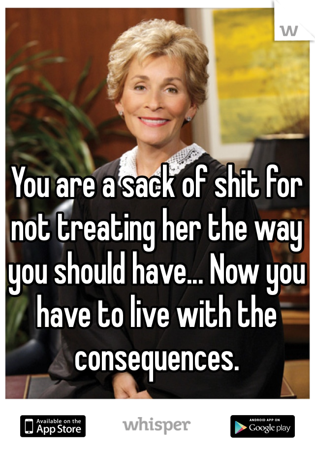 You are a sack of shit for not treating her the way you should have... Now you have to live with the consequences.