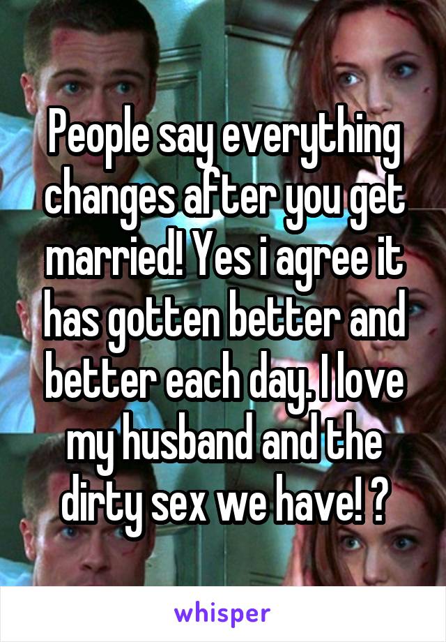 People say everything changes after you get married! Yes i agree it has gotten better and better each day. I love my husband and the dirty sex we have! 😉