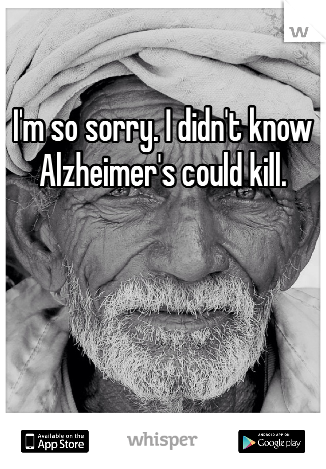 I'm so sorry. I didn't know Alzheimer's could kill.