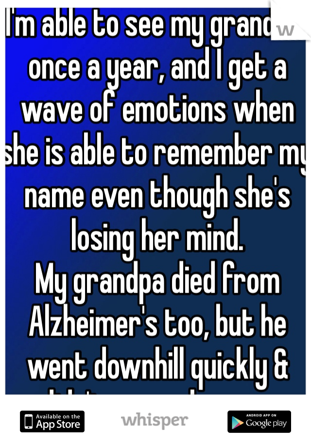 I'm able to see my grandma once a year, and I get a wave of emotions when she is able to remember my name even though she's losing her mind.
My grandpa died from Alzheimer's too, but he went downhill quickly & didn't remember me.