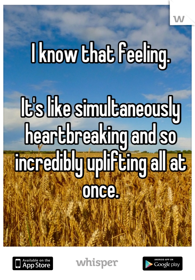 I know that feeling. 

It's like simultaneously heartbreaking and so incredibly uplifting all at once.