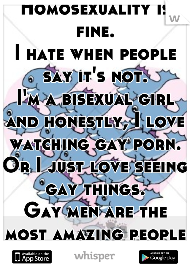 Homosexuality is fine.
I hate when people say it's not.
I'm a bisexual girl and honestly, I love watching gay porn. Or I just love seeing gay things.
Gay men are the most amazing people ever.
They make the world a better place.
