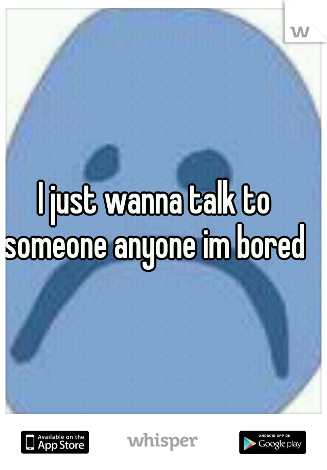 I just wanna talk to someone anyone im bored 