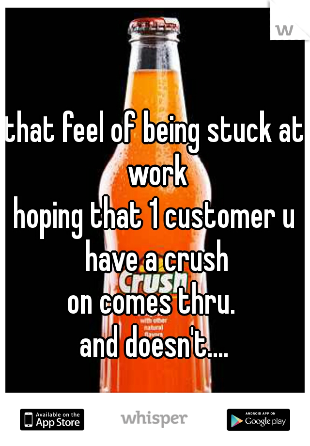 that feel of being stuck at work
hoping that 1 customer u have a crush
on comes thru. 
and doesn't....