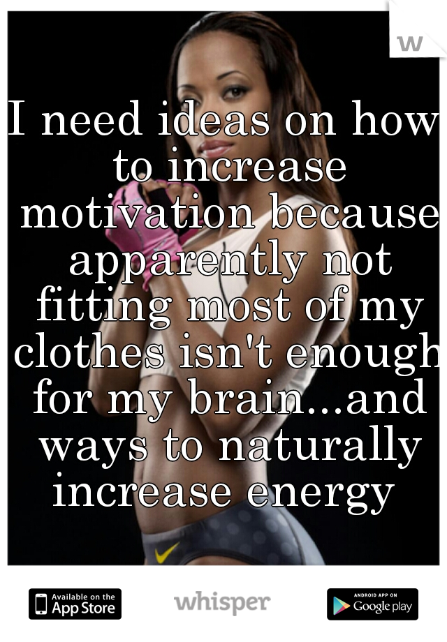 I need ideas on how to increase motivation because apparently not fitting most of my clothes isn't enough for my brain...and ways to naturally increase energy 