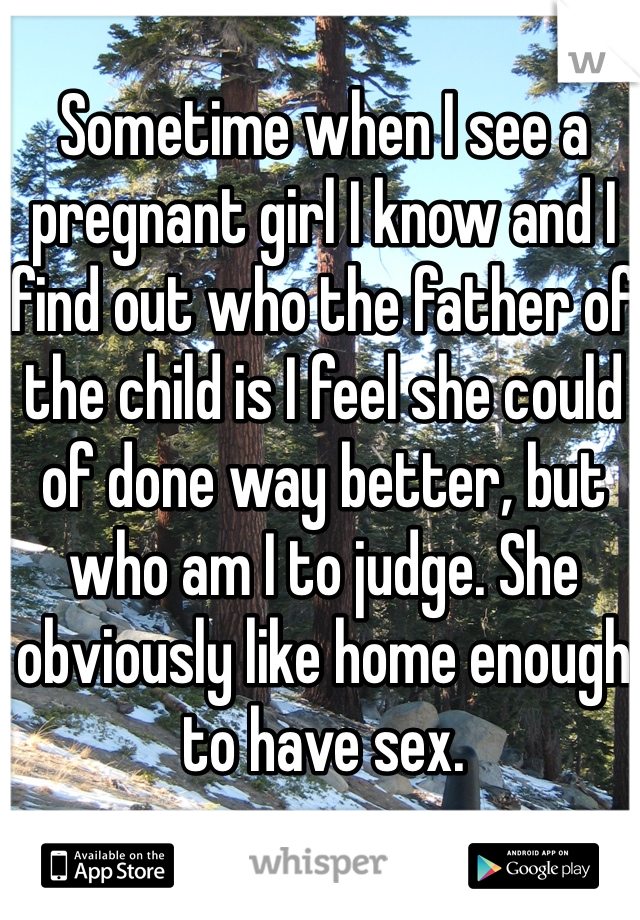 Sometime when I see a pregnant girl I know and I find out who the father of the child is I feel she could of done way better, but who am I to judge. She obviously like home enough to have sex.