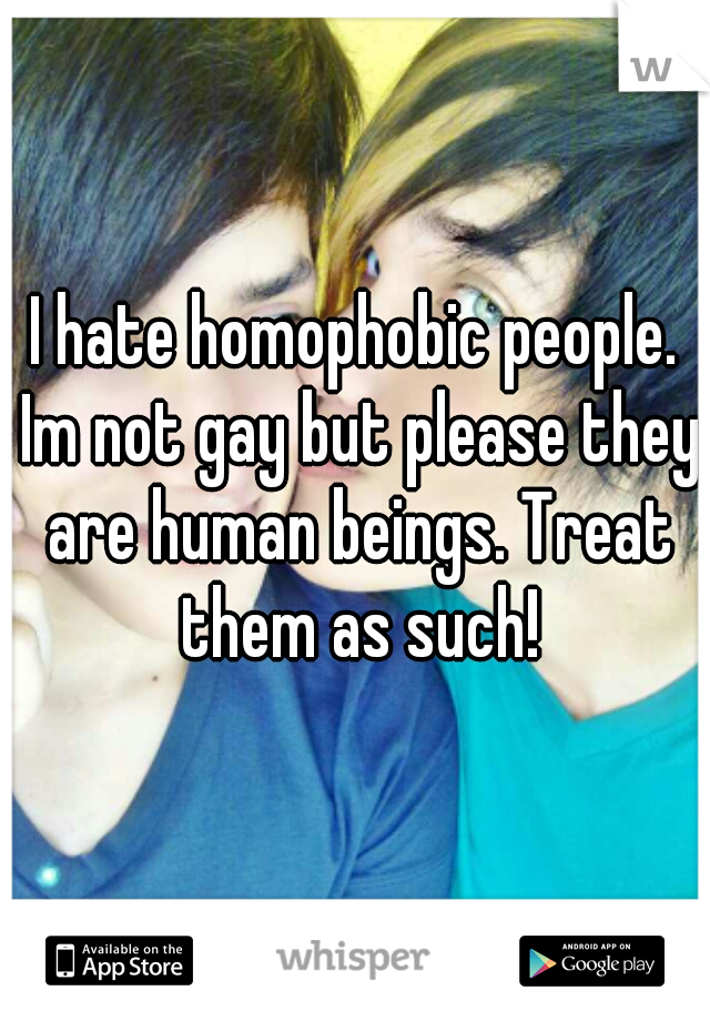 I hate homophobic people. Im not gay but please they are human beings. Treat them as such!