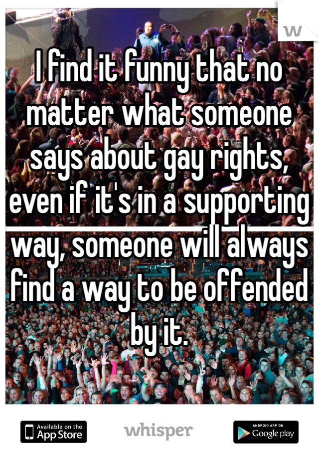 I find it funny that no matter what someone says about gay rights, even if it's in a supporting way, someone will always find a way to be offended by it. 