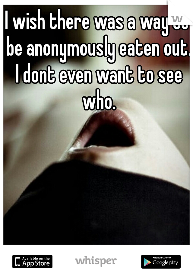 I wish there was a way to be anonymously eaten out. I dont even want to see who.