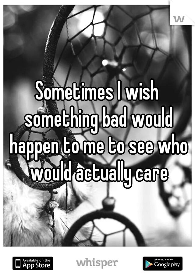 Sometimes I wish something bad would happen to me to see who would actually care