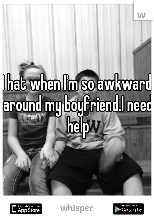I hat when I'm so awkward around my boyfriend.I need help
