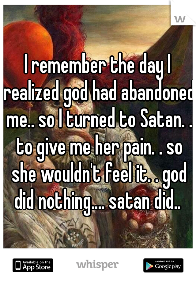 I remember the day I realized god had abandoned me.. so I turned to Satan. . to give me her pain. . so she wouldn't feel it. . god did nothing.... satan did.. 