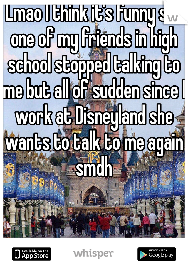 Lmao I think it's funny soo one of my friends in high school stopped talking to me but all of sudden since I work at Disneyland she wants to talk to me again smdh
