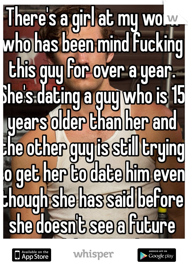 There's a girl at my work who has been mind fucking this guy for over a year. She's dating a guy who is 15 years older than her and the other guy is still trying to get her to date him even though she has said before she doesn't see a future with him... Ouch!