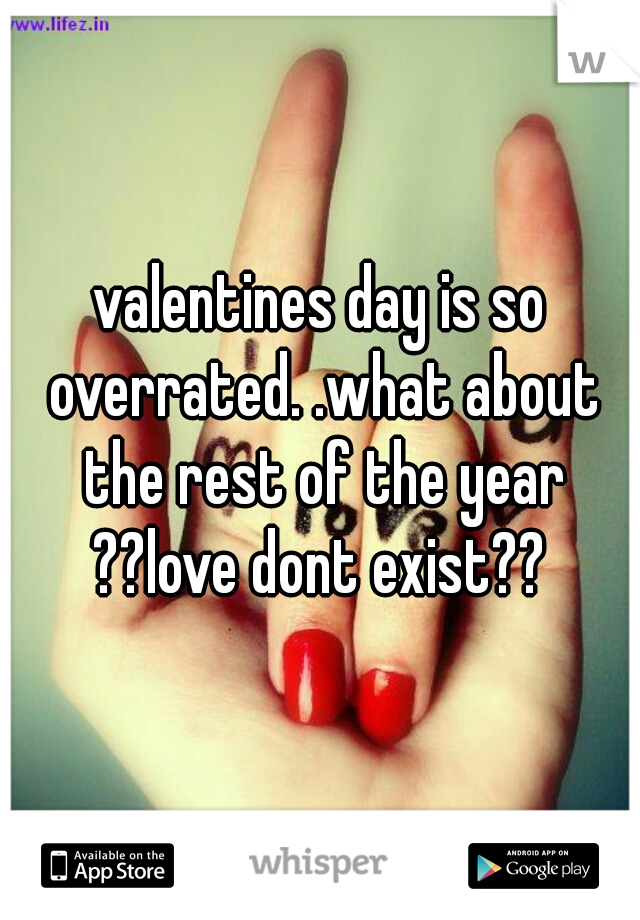 valentines day is so overrated. .what about the rest of the year ??love dont exist?? 