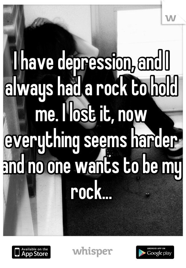 I have depression, and I always had a rock to hold me. I lost it, now everything seems harder and no one wants to be my rock...