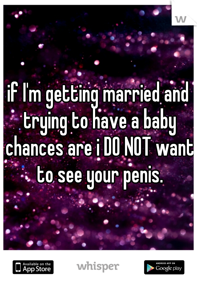 if I'm getting married and trying to have a baby chances are i DO NOT want to see your penis.
