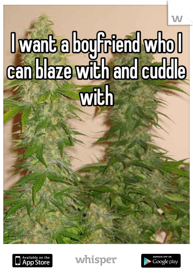 I want a boyfriend who I can blaze with and cuddle with
