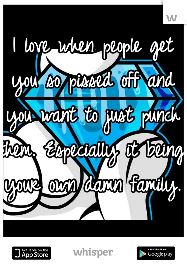 I love when people get you so pissed off and you want to just punch them. Especially it being your own damn family. 