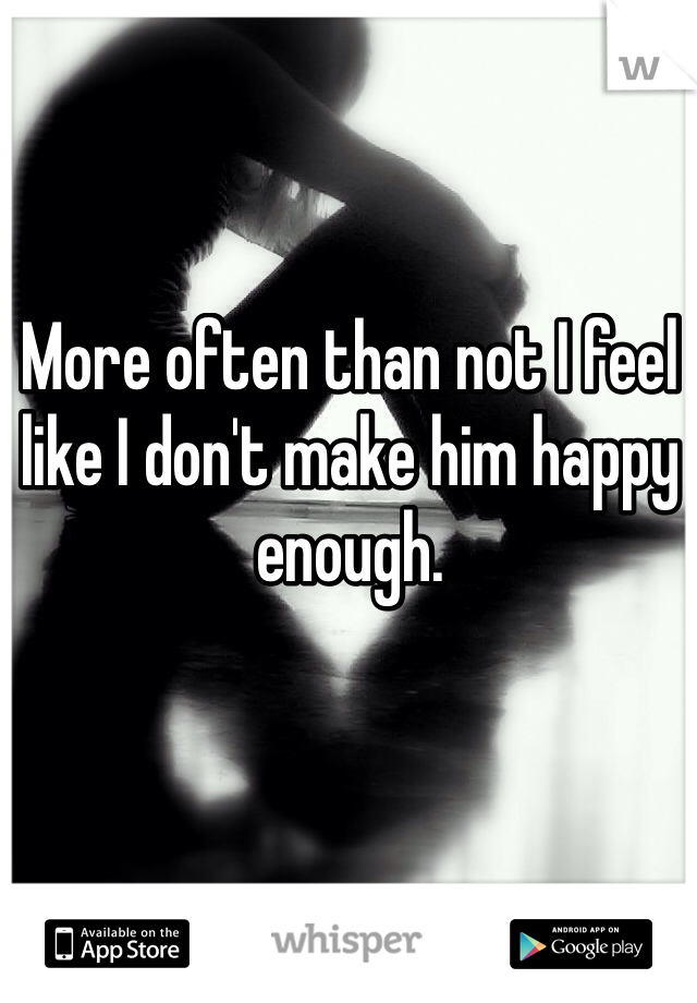 More often than not I feel like I don't make him happy enough. 