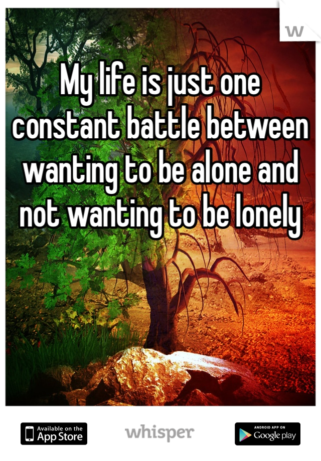 My life is just one constant battle between wanting to be alone and not wanting to be lonely 