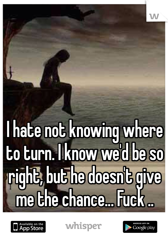 I hate not knowing where to turn. I know we'd be so right, but he doesn't give me the chance... Fuck ..