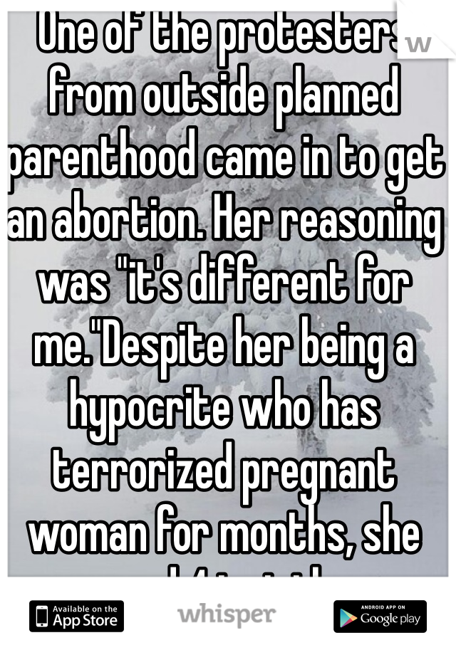 One of the protesters from outside planned parenthood came in to get an abortion. Her reasoning was "it's different for me."Despite her being a hypocrite who has terrorized pregnant woman for months, she was cared 4 just the same