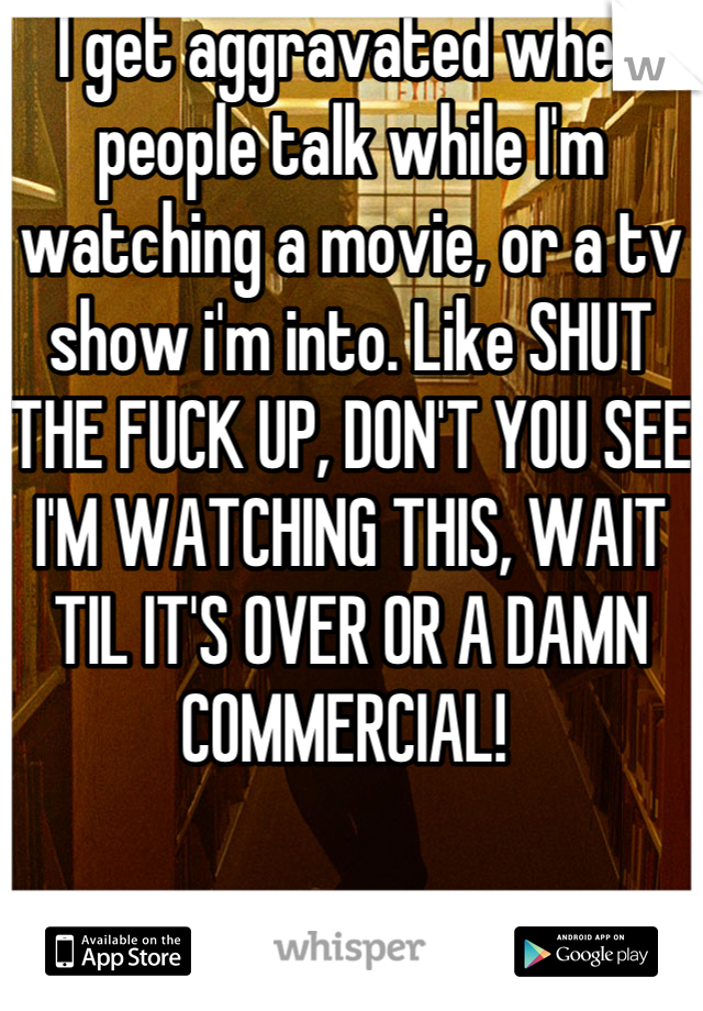 I get aggravated when people talk while I'm watching a movie, or a tv show i'm into. Like SHUT THE FUCK UP, DON'T YOU SEE I'M WATCHING THIS, WAIT TIL IT'S OVER OR A DAMN COMMERCIAL! 