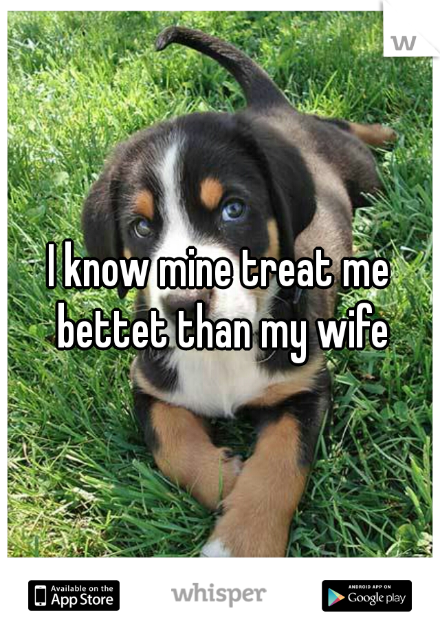 I know mine treat me bettet than my wife