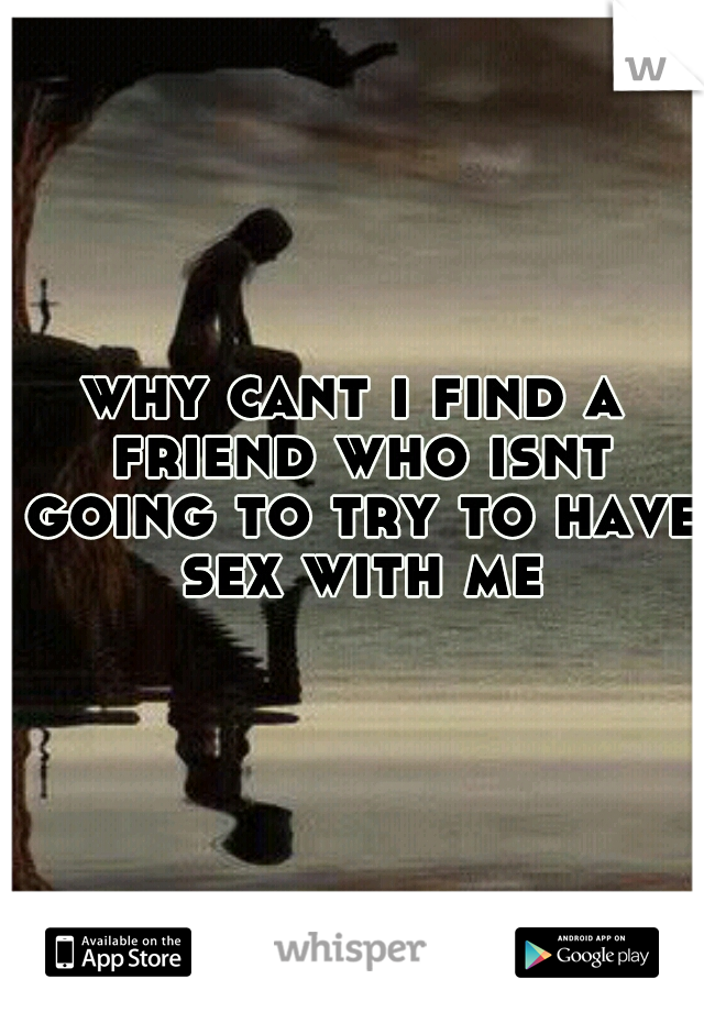 why cant i find a friend who isnt going to try to have sex with me