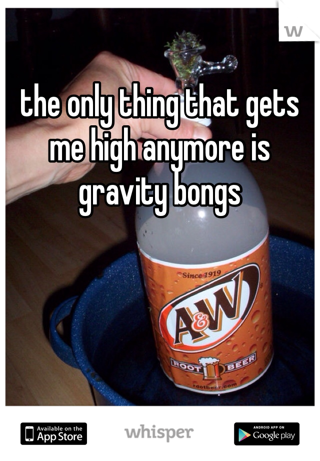 the only thing that gets me high anymore is gravity bongs