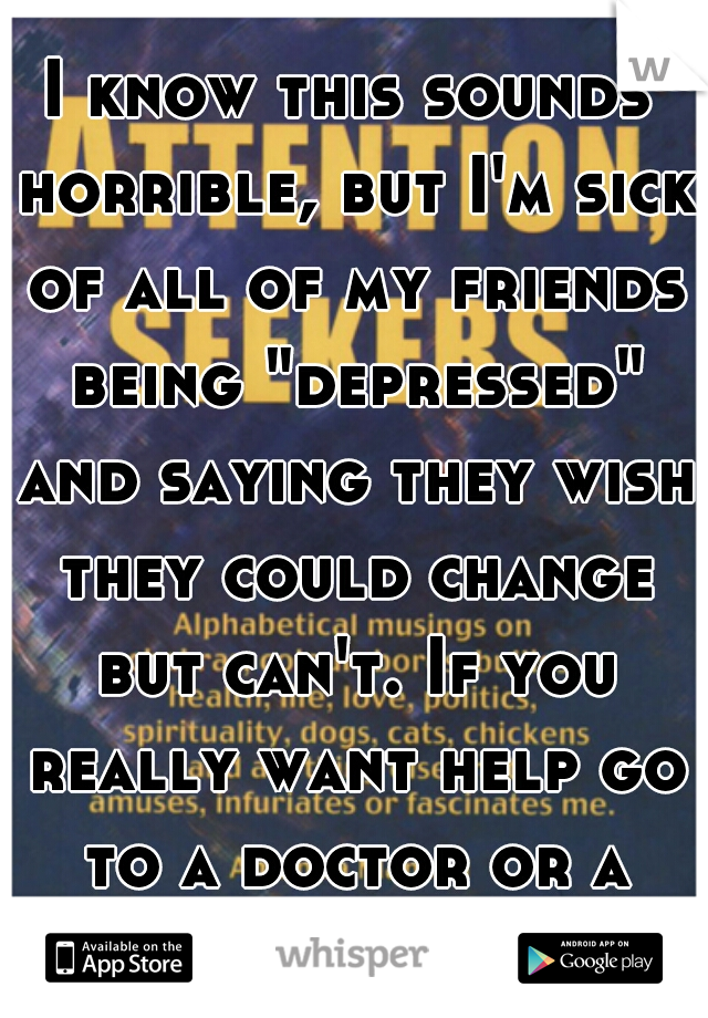 I know this sounds horrible, but I'm sick of all of my friends being "depressed" and saying they wish they could change but can't. If you really want help go to a doctor or a therapist.