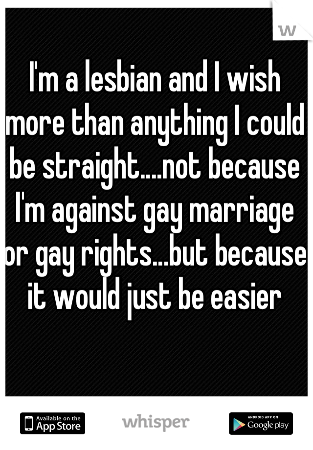 I'm a lesbian and I wish more than anything I could be straight....not because I'm against gay marriage or gay rights...but because it would just be easier