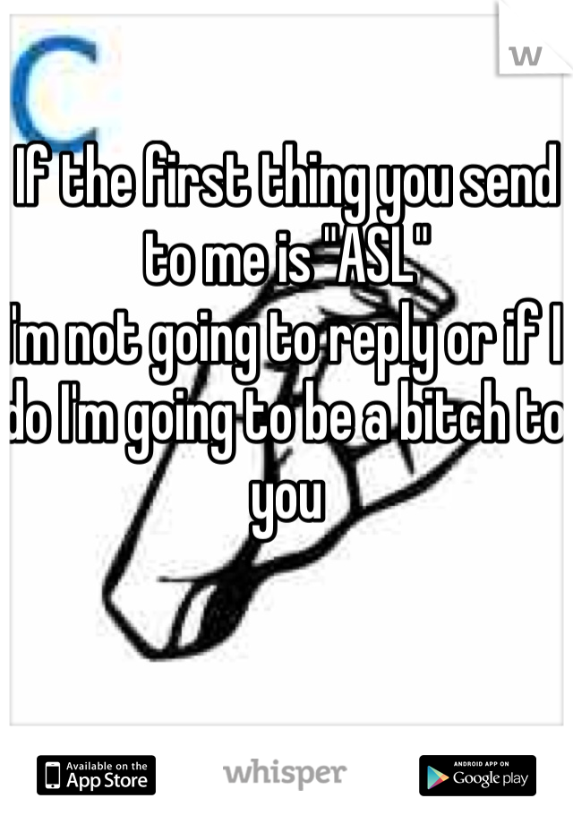 If the first thing you send to me is "ASL" 
I'm not going to reply or if I do I'm going to be a bitch to you 