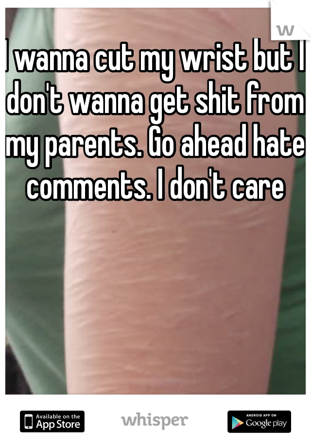 I wanna cut my wrist but I don't wanna get shit from my parents. Go ahead hate comments. I don't care 