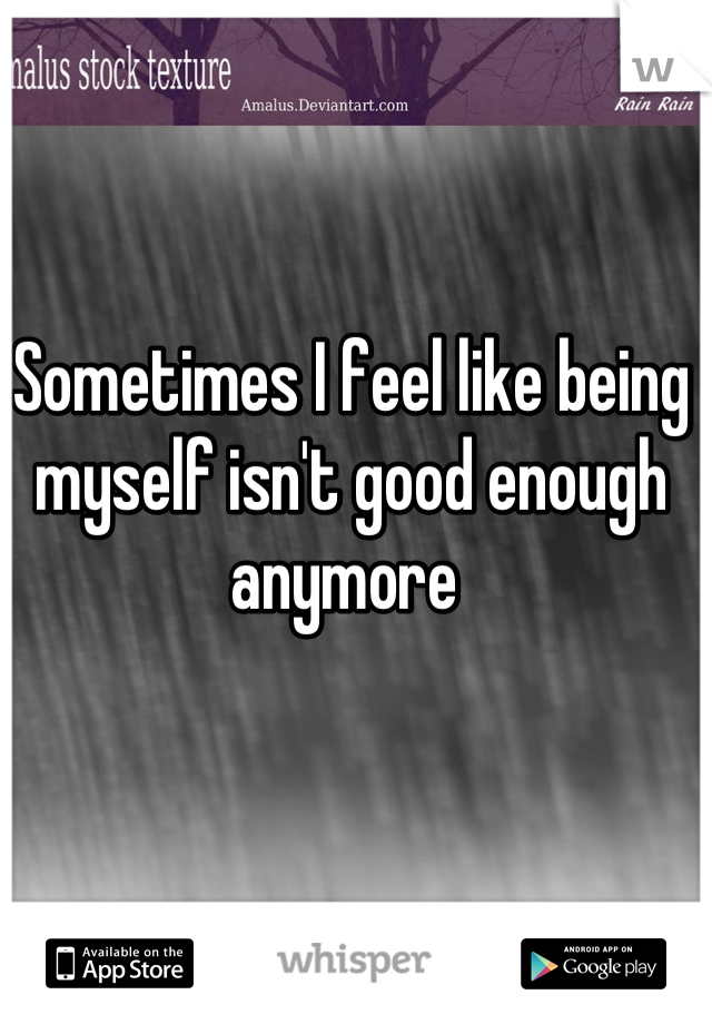 Sometimes I feel like being myself isn't good enough anymore 