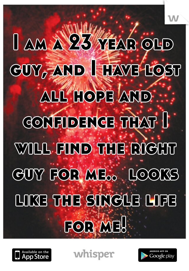 I am a 23 year old guy, and I have lost all hope and confidence that I will find the right guy for me..  looks like the single life for me!