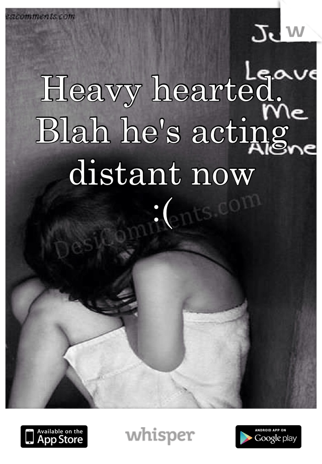 Heavy hearted. 
Blah he's acting distant now
:( 