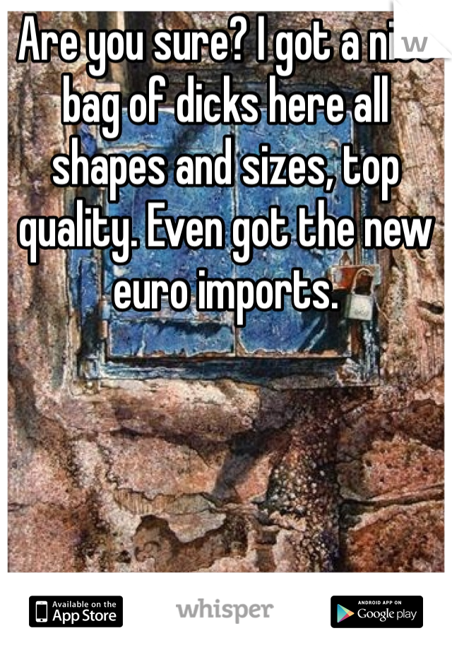 Are you sure? I got a nice bag of dicks here all shapes and sizes, top quality. Even got the new euro imports. 