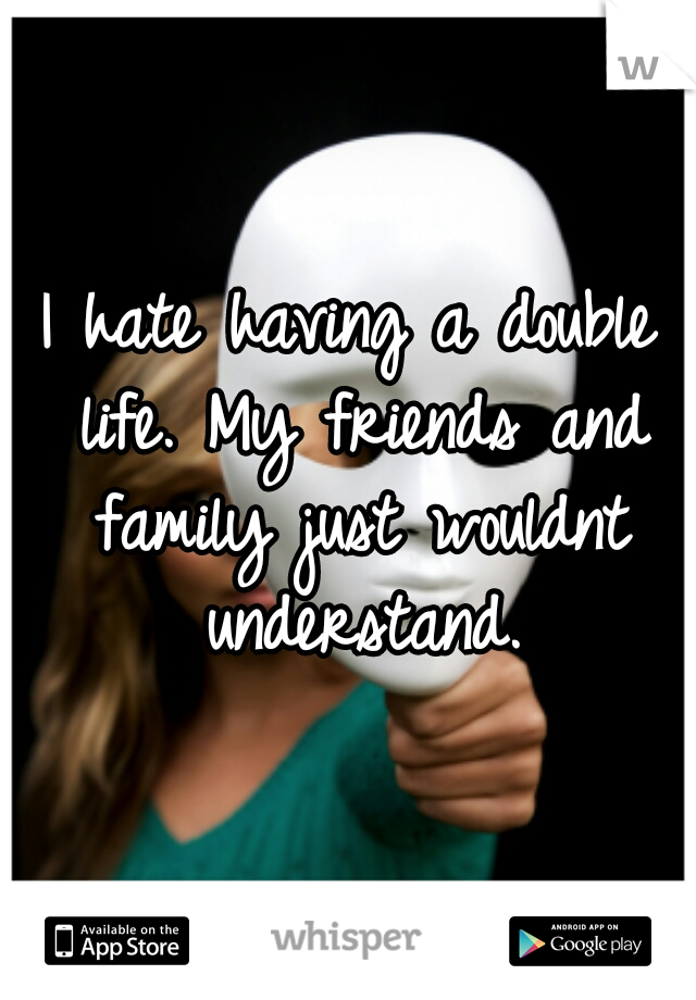 I hate having a double life. My friends and family just wouldnt understand.
