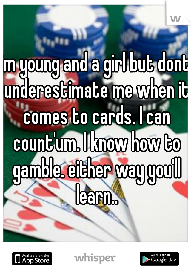 im young and a girl but dont underestimate me when it comes to cards. I can count'um. I know how to gamble. either way you'll learn..