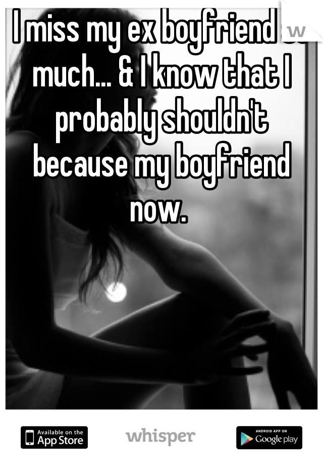 I miss my ex boyfriend so much... & I know that I probably shouldn't because my boyfriend now. 
