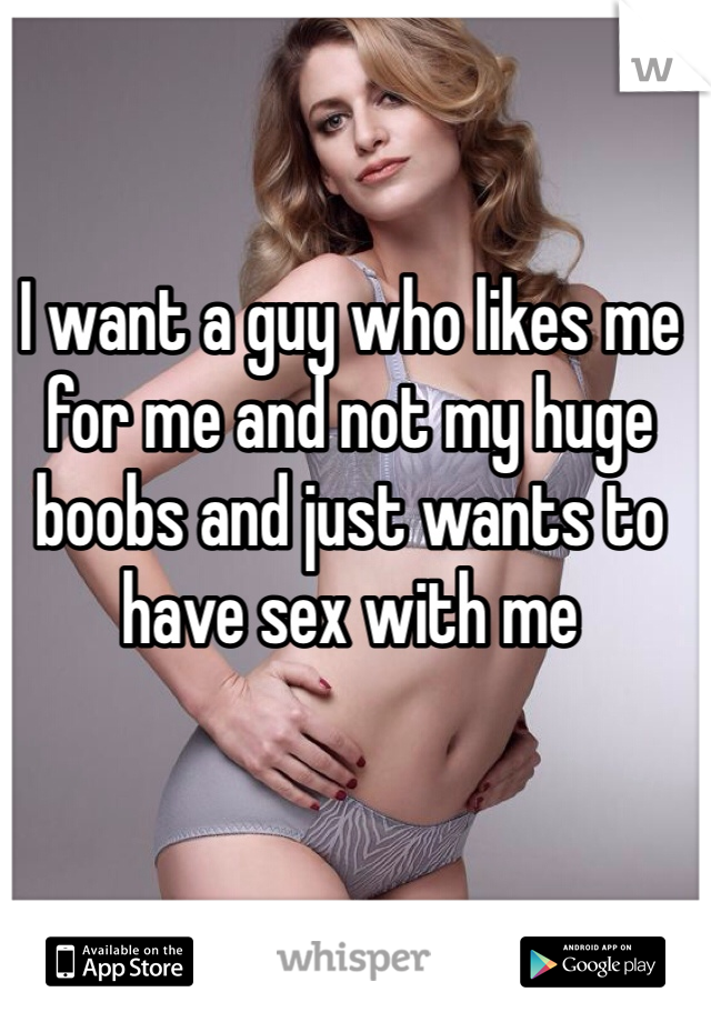 I want a guy who likes me for me and not my huge boobs and just wants to have sex with me
