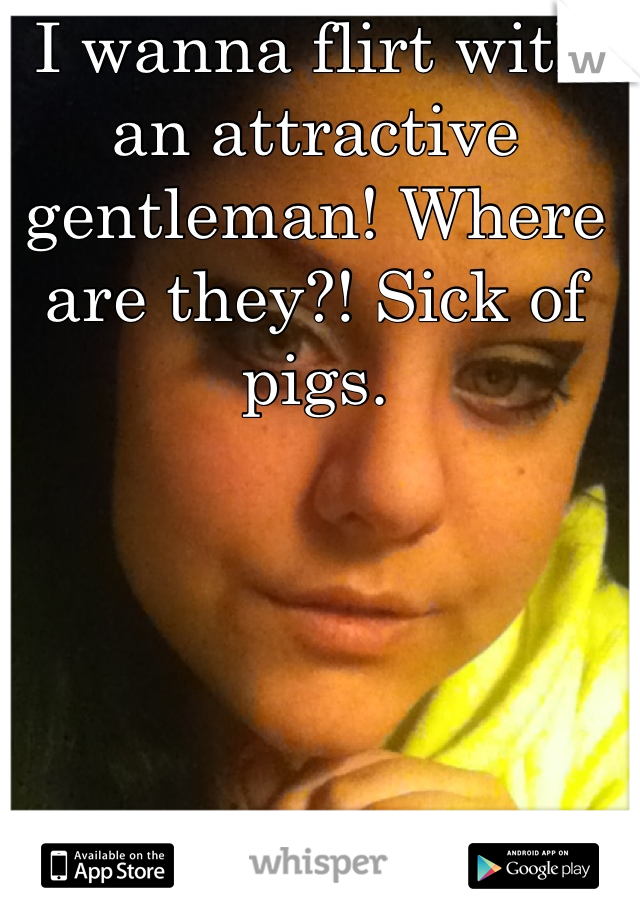 I wanna flirt with an attractive gentleman! Where are they?! Sick of pigs.