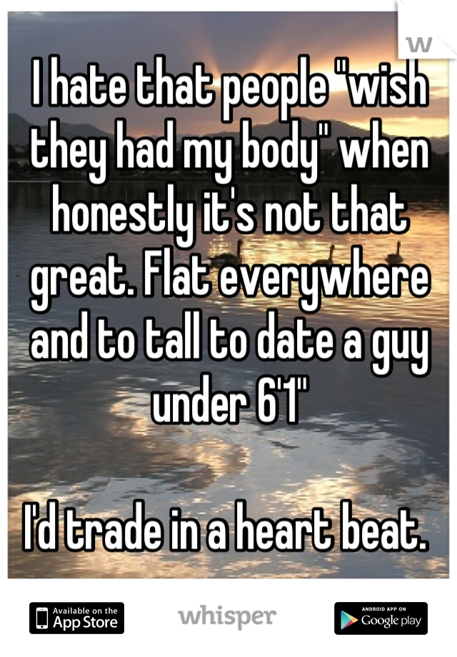 I hate that people "wish they had my body" when honestly it's not that great. Flat everywhere and to tall to date a guy under 6'1" 

I'd trade in a heart beat. 