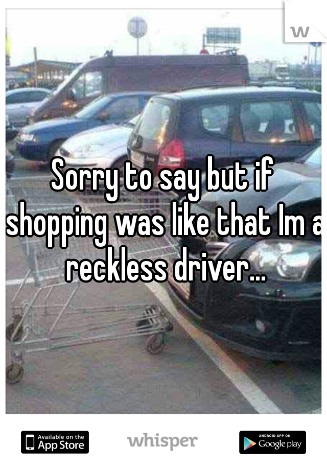 Sorry to say but if shopping was like that Im a reckless driver...