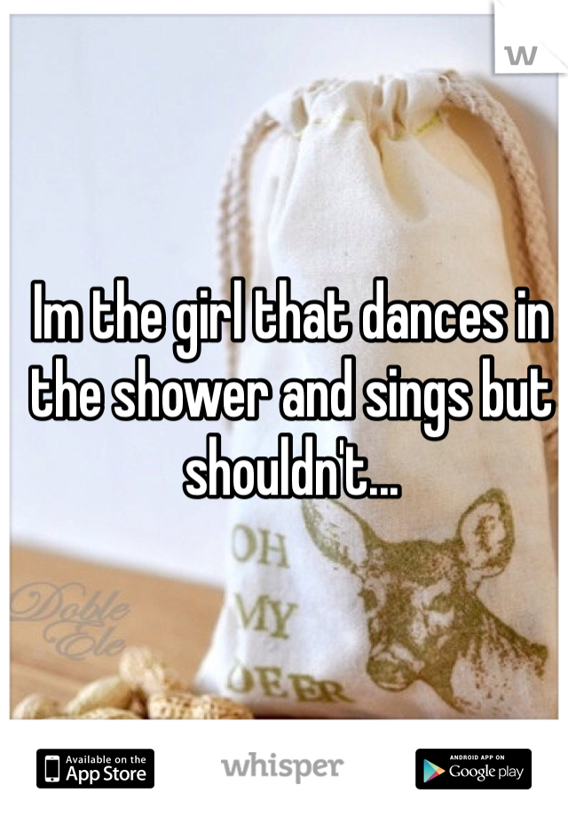 Im the girl that dances in the shower and sings but shouldn't...