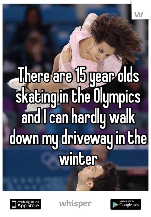 There are 15 year olds skating in the Olympics and I can hardly walk down my driveway in the winter